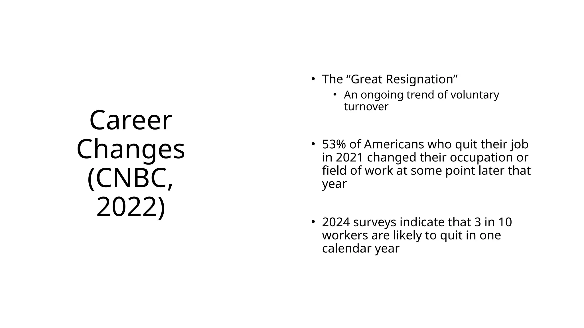 Career
Changes
(CNBC,
2022)
• The “Great Resignation”
• An ongoing trend of voluntary
turnover
• 53% of Americans who quit their job
in 2021 changed their occupation or
field of work at some point later that
year
• 2024 surveys indicate that 3 in 10
workers are likely to quit in one
calendar year
 