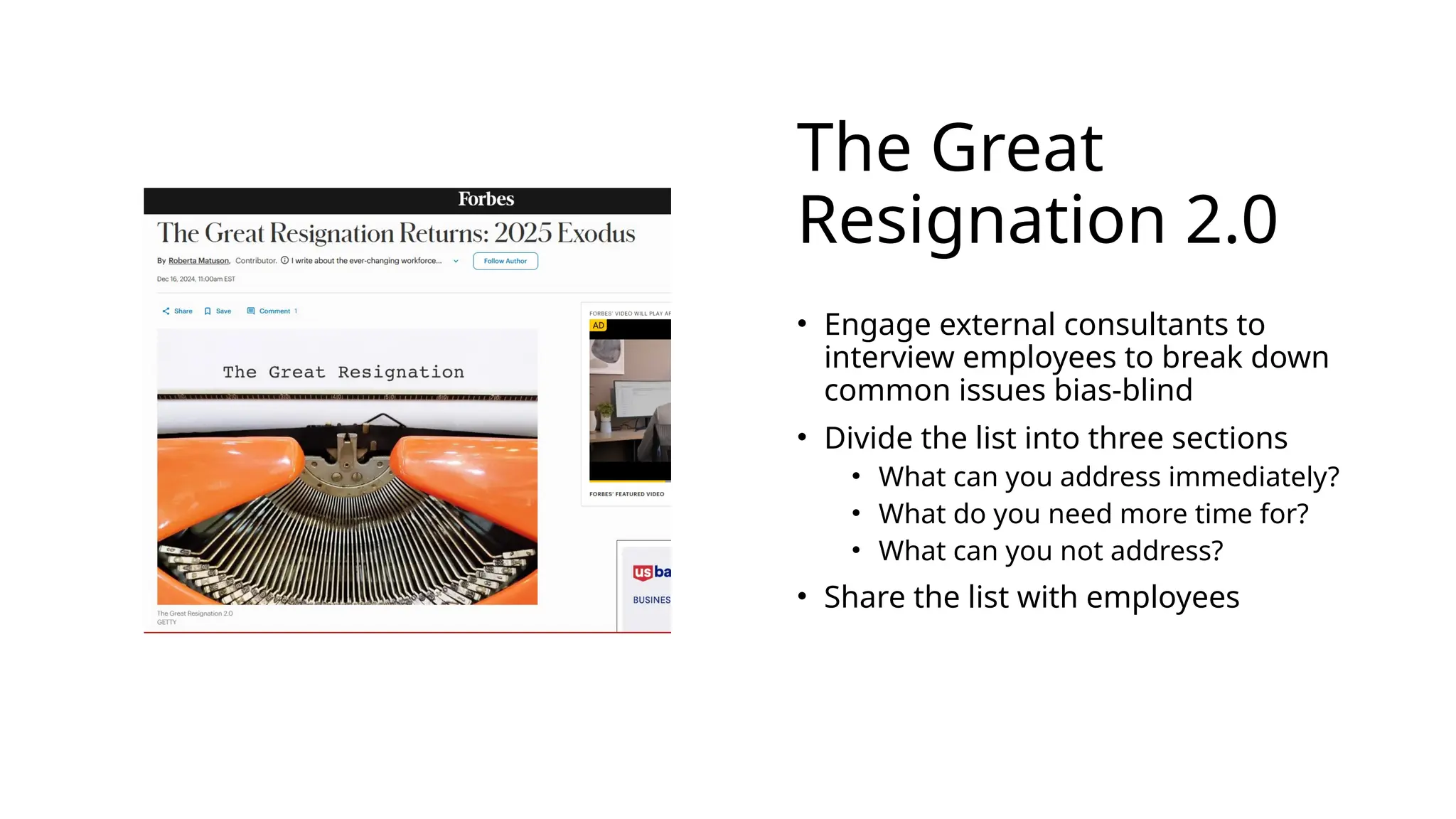 The Great
Resignation 2.0
• Engage external consultants to
interview employees to break down
common issues bias-blind
• Divide the list into three sections
• What can you address immediately?
• What do you need more time for?
• What can you not address?
• Share the list with employees
 