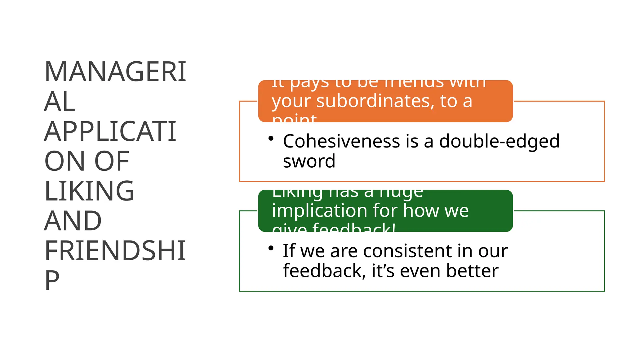MANAGERI
AL
APPLICATI
ON OF
LIKING
AND
FRIENDSHI
P
• Cohesiveness is a double-edged
sword
It pays to be friends with
your subordinates, to a
point
• If we are consistent in our
feedback, it’s even better
Liking has a huge
implication for how we
give feedback!
 