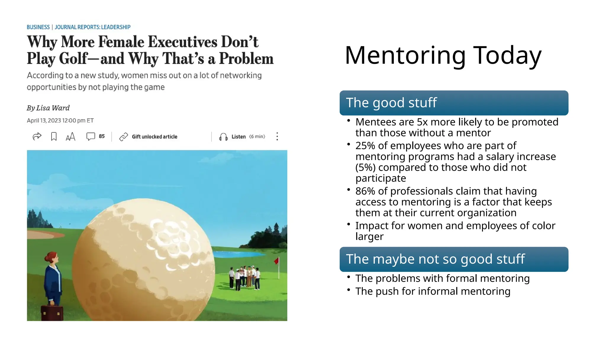 Mentoring Today
The good stuff
• Mentees are 5x more likely to be promoted
than those without a mentor
• 25% of employees who are part of
mentoring programs had a salary increase
(5%) compared to those who did not
participate
• 86% of professionals claim that having
access to mentoring is a factor that keeps
them at their current organization
• Impact for women and employees of color
larger
The maybe not so good stuff
• The problems with formal mentoring
• The push for informal mentoring
 