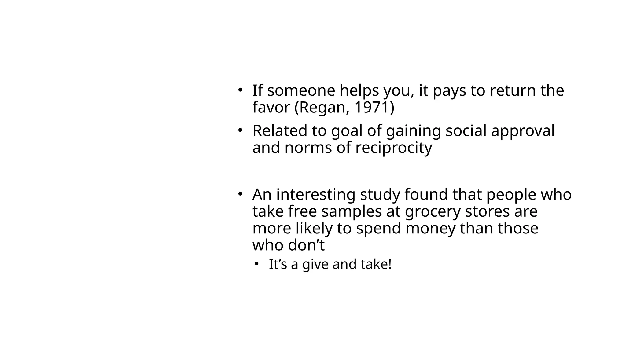 2)
PRINCIPL
E:
RECIPRO
CITY
• If someone helps you, it pays to return the
favor (Regan, 1971)
• Related to goal of gaining social approval
and norms of reciprocity
• An interesting study found that people who
take free samples at grocery stores are
more likely to spend money than those
who don’t
• It’s a give and take!
 
