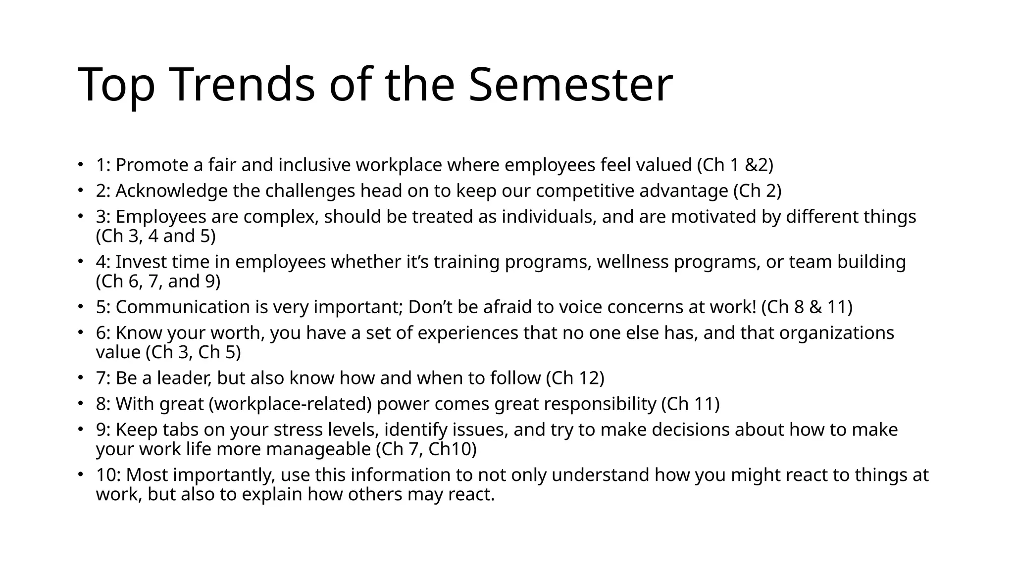 Top Trends of the Semester
• 1: Promote a fair and inclusive workplace where employees feel valued (Ch 1 &2)
• 2: Acknowledge the challenges head on to keep our competitive advantage (Ch 2)
• 3: Employees are complex, should be treated as individuals, and are motivated by different things
(Ch 3, 4 and 5)
• 4: Invest time in employees whether it’s training programs, wellness programs, or team building
(Ch 6, 7, and 9)
• 5: Communication is very important; Don’t be afraid to voice concerns at work! (Ch 8 & 11)
• 6: Know your worth, you have a set of experiences that no one else has, and that organizations
value (Ch 3, Ch 5)
• 7: Be a leader, but also know how and when to follow (Ch 12)
• 8: With great (workplace-related) power comes great responsibility (Ch 11)
• 9: Keep tabs on your stress levels, identify issues, and try to make decisions about how to make
your work life more manageable (Ch 7, Ch10)
• 10: Most importantly, use this information to not only understand how you might react to things at
work, but also to explain how others may react.
 