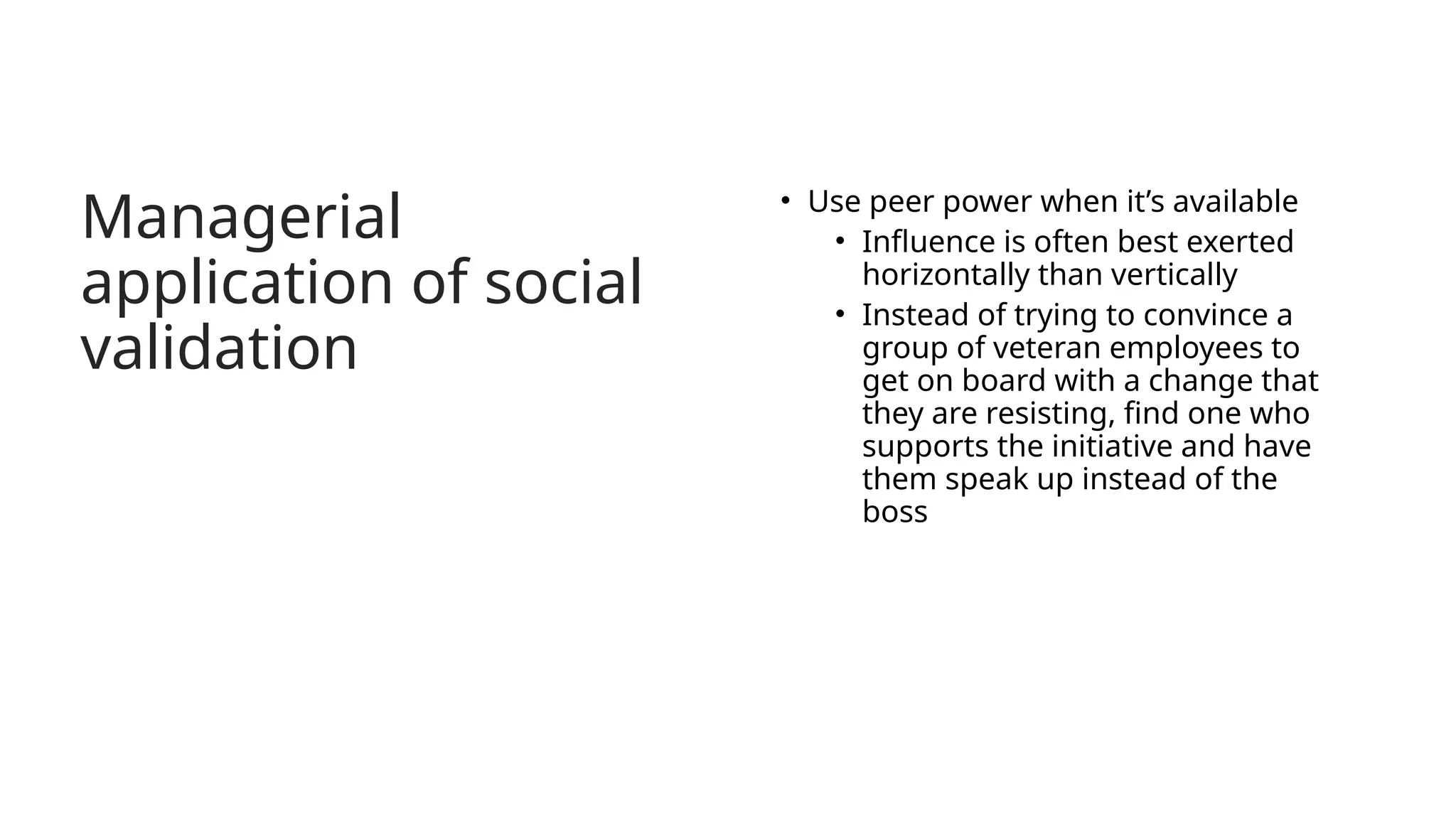 Managerial
application of social
validation
• Use peer power when it’s available
• Influence is often best exerted
horizontally than vertically
• Instead of trying to convince a
group of veteran employees to
get on board with a change that
they are resisting, find one who
supports the initiative and have
them speak up instead of the
boss
 