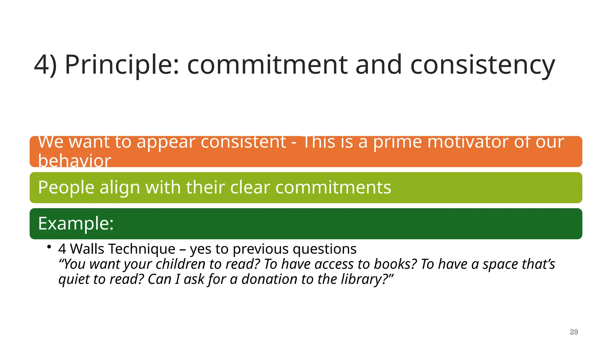 4) Principle: commitment and consistency
29
We want to appear consistent - This is a prime motivator of our
behavior
People align with their clear commitments
Example:
• 4 Walls Technique – yes to previous questions
“You want your children to read? To have access to books? To have a space that’s
quiet to read? Can I ask for a donation to the library?”
 