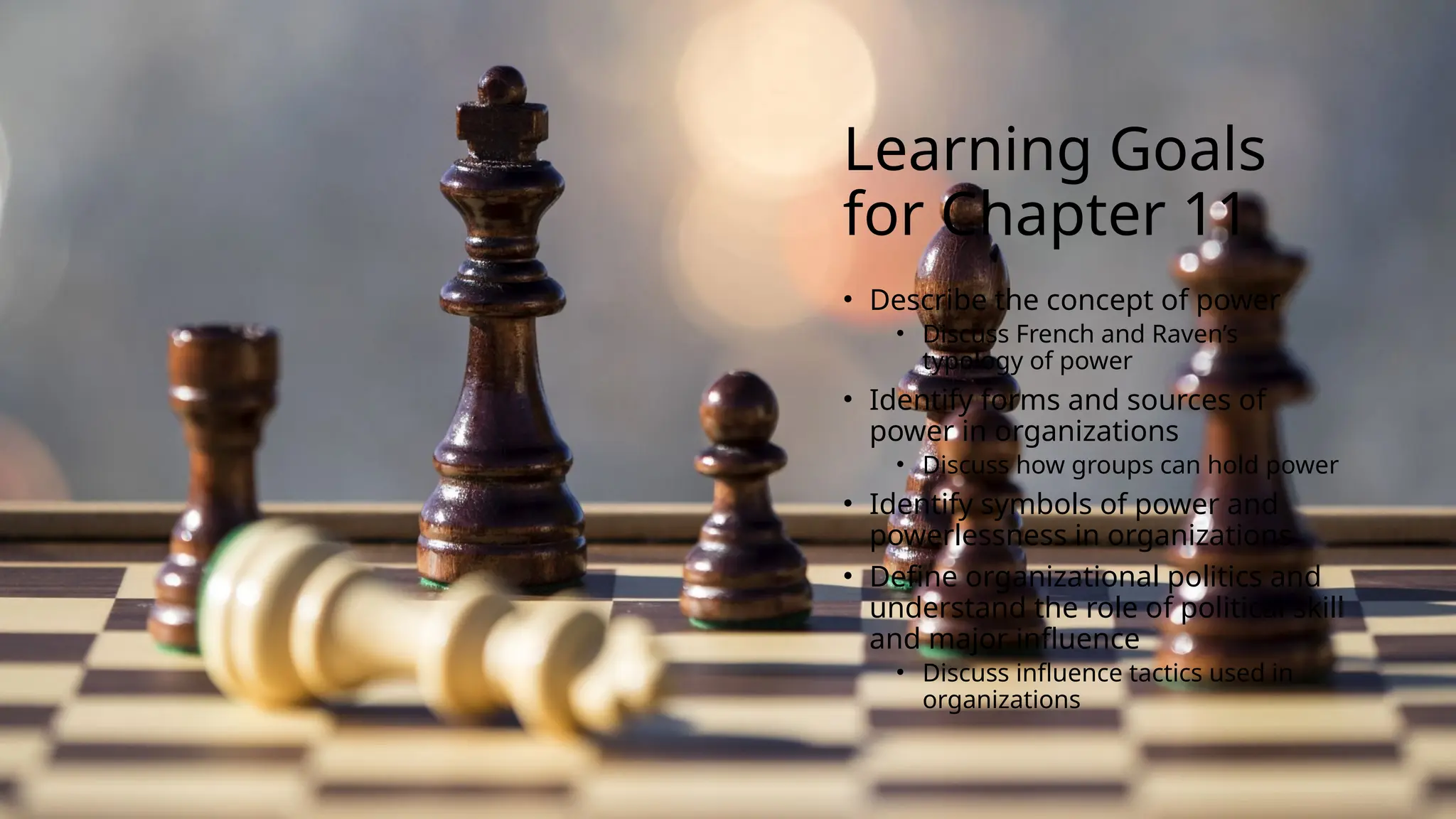 Learning Goals
for Chapter 11
• Describe the concept of power
• Discuss French and Raven’s
typology of power
• Identify forms and sources of
power in organizations
• Discuss how groups can hold power
• Identify symbols of power and
powerlessness in organizations
• Define organizational politics and
understand the role of political skill
and major influence
• Discuss influence tactics used in
organizations
 