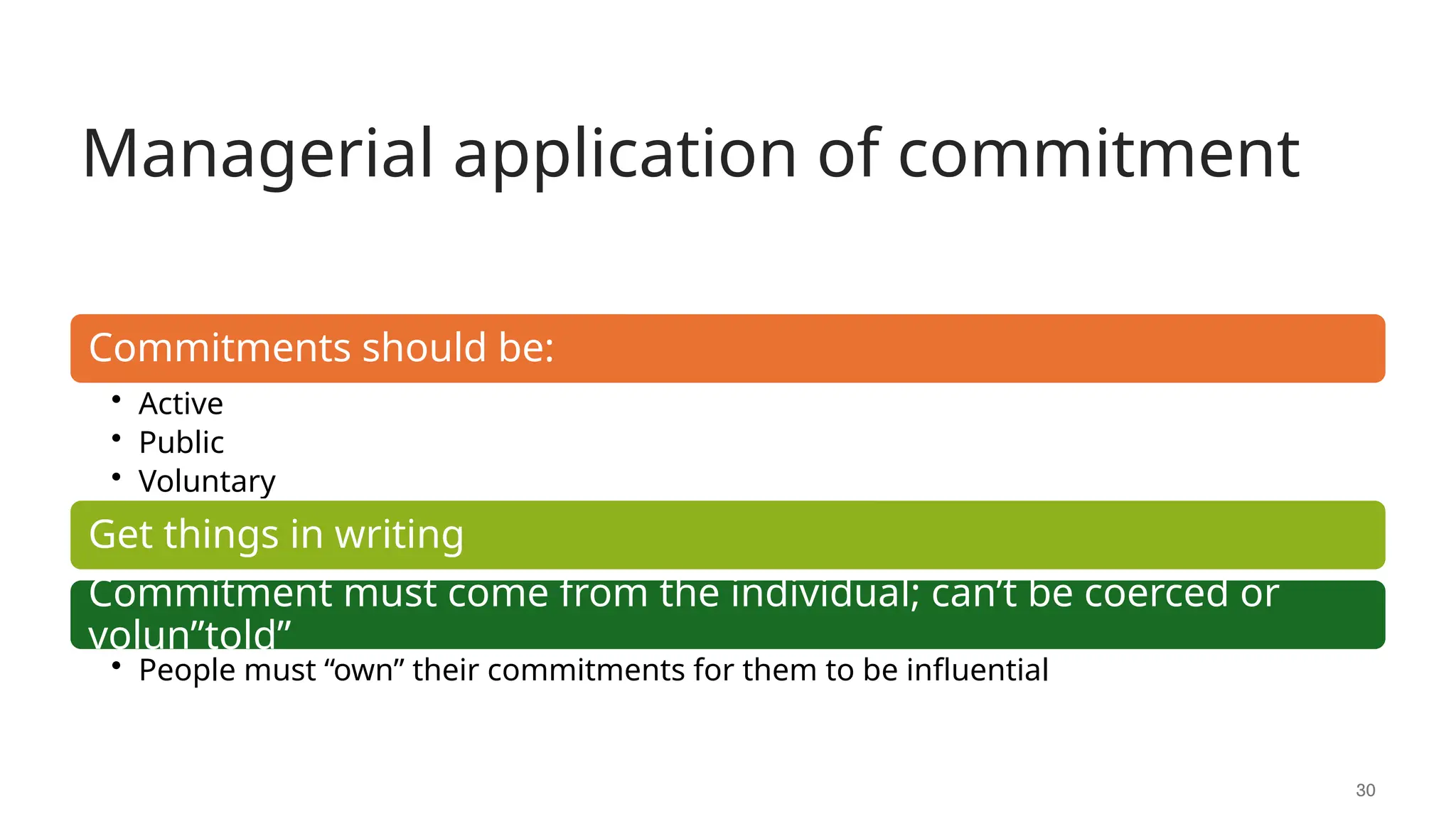 Managerial application of commitment
30
Commitments should be:
• Active
• Public
• Voluntary
Get things in writing
Commitment must come from the individual; can’t be coerced or
volun”told”
• People must “own” their commitments for them to be influential
 
