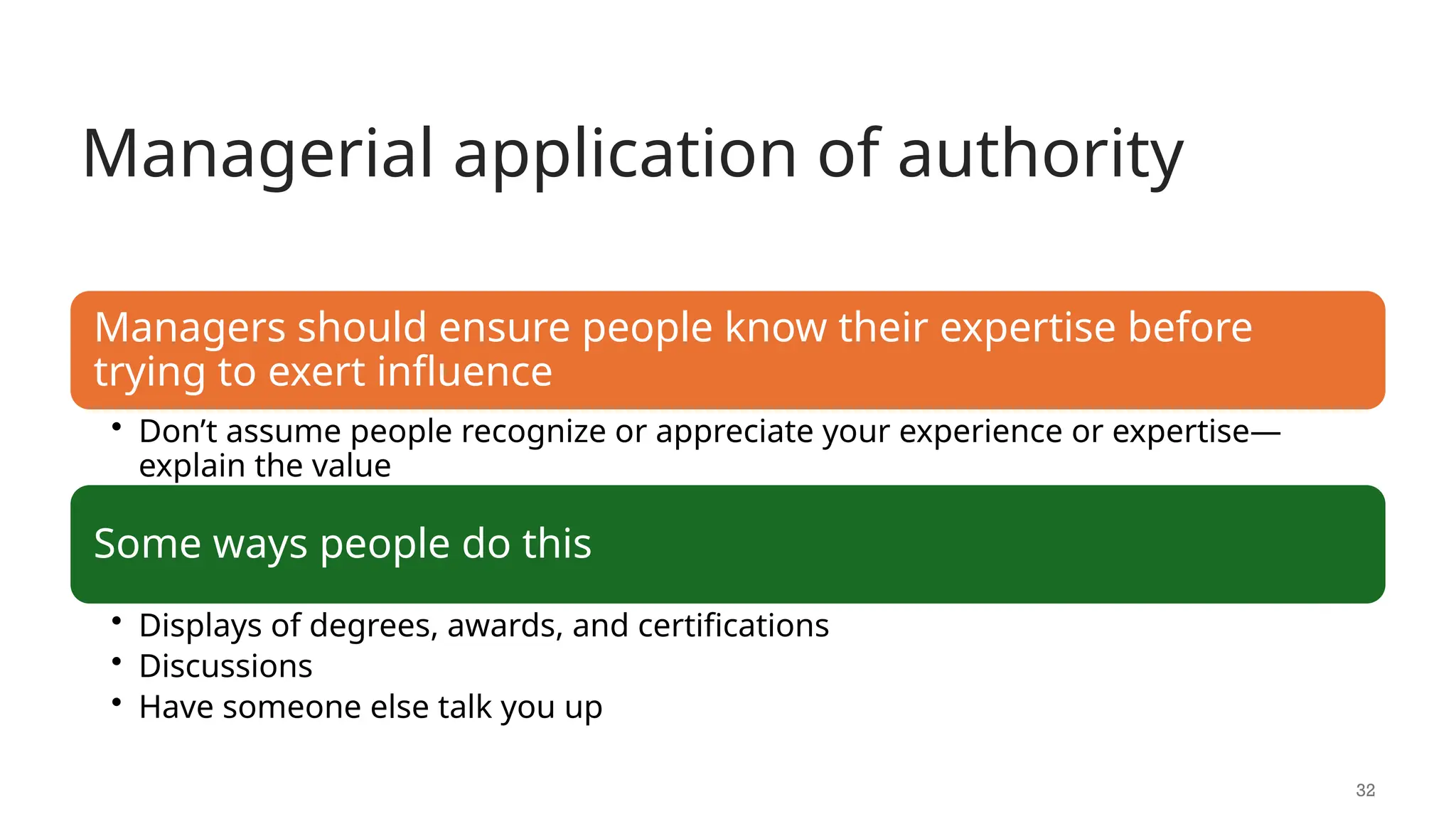 Managerial application of authority
32
Managers should ensure people know their expertise before
trying to exert influence
• Don’t assume people recognize or appreciate your experience or expertise—
explain the value
Some ways people do this
• Displays of degrees, awards, and certifications
• Discussions
• Have someone else talk you up
 