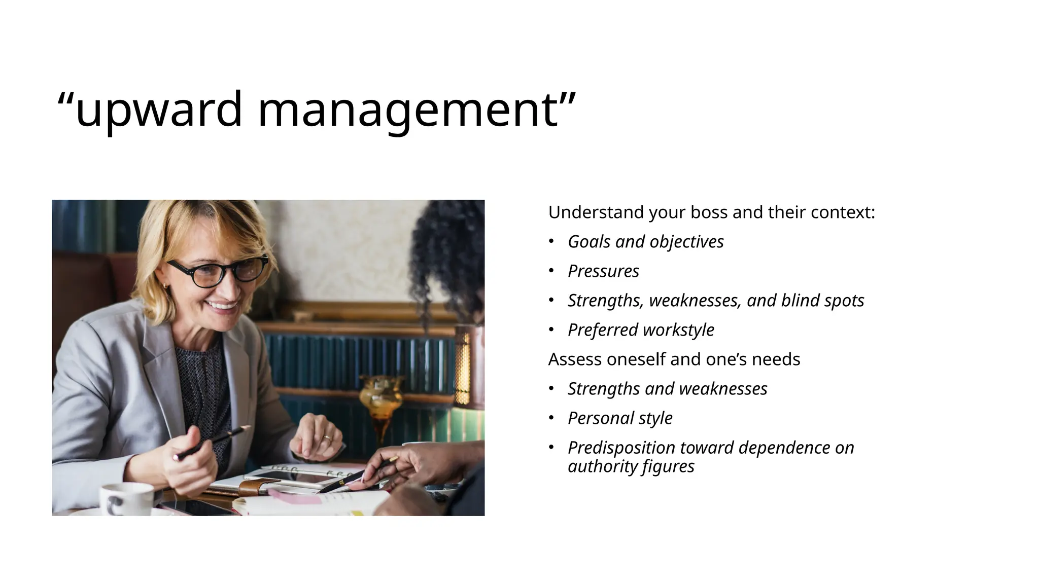 “upward management”
Understand your boss and their context:​
• Goals and objectives​
• Pressures​
• Strengths, weaknesses, and blind spots​
• Preferred workstyle ​
Assess oneself and one’s needs​
• Strengths and weaknesses​
• Personal style​
• Predisposition toward dependence on
authority figures​
 
