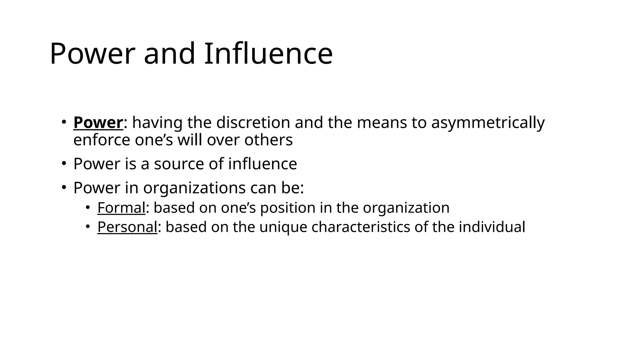 Power and Influence
• Power: having the discretion and the means to asymmetrically
enforce one’s will over others
• Power is a source of influence
• Power in organizations can be:
• Formal: based on one’s position in the organization
• Personal: based on the unique characteristics of the individual
 