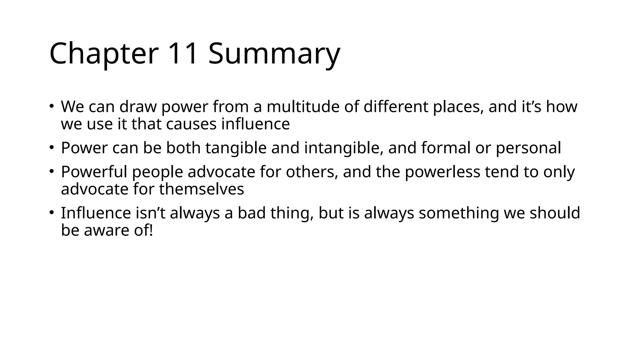 Chapter 11 Summary
• We can draw power from a multitude of different places, and it’s how
we use it that causes influence
• Power can be both tangible and intangible, and formal or personal
• Powerful people advocate for others, and the powerless tend to only
advocate for themselves
• Influence isn’t always a bad thing, but is always something we should
be aware of!
 