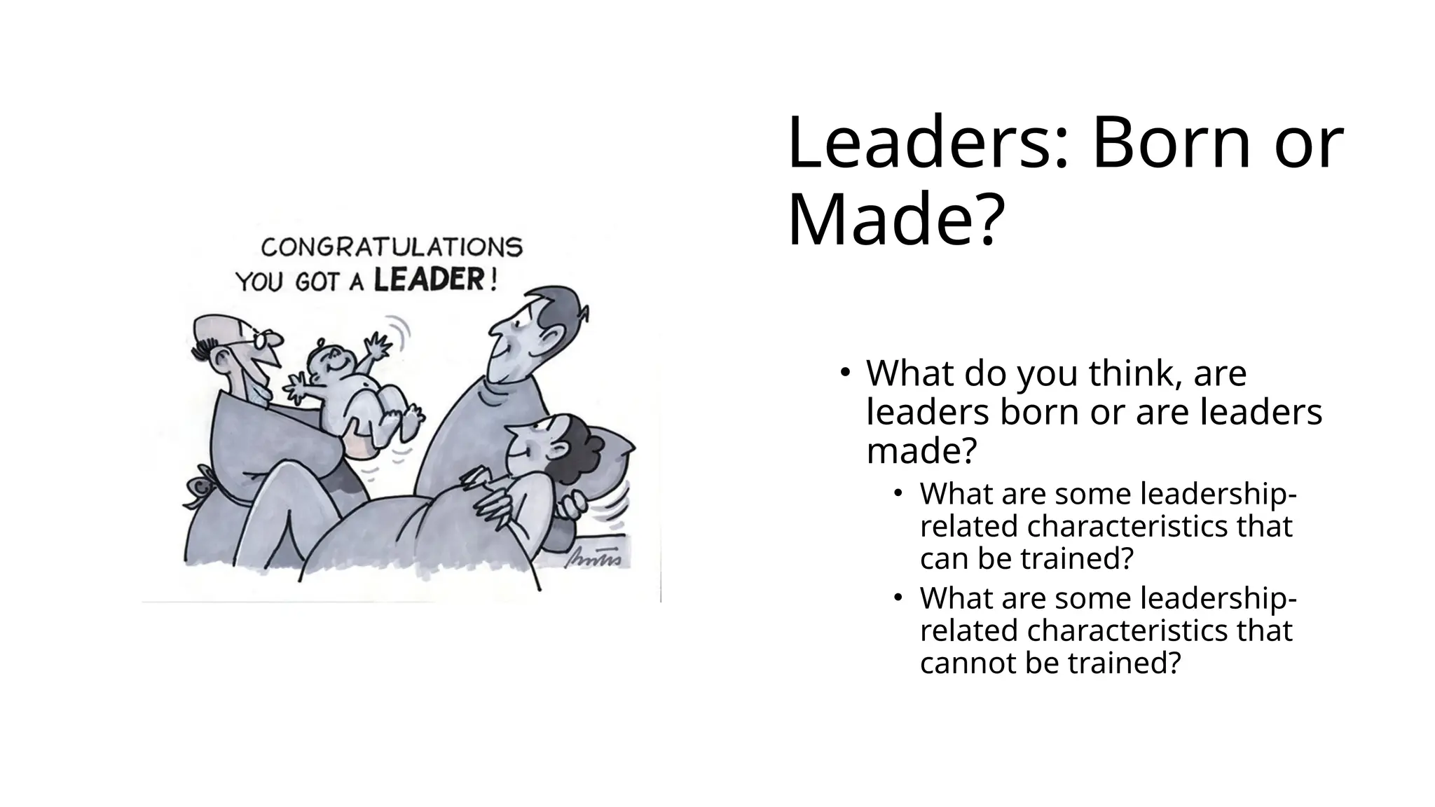 Leaders: Born or
Made?
• What do you think, are
leaders born or are leaders
made?
• What are some leadership-
related characteristics that
can be trained?
• What are some leadership-
related characteristics that
cannot be trained?
 