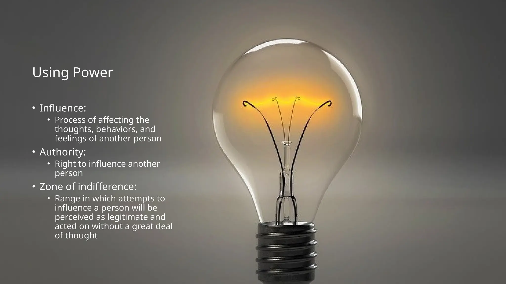 Using Power
• Influence:
• Process of affecting the
thoughts, behaviors, and
feelings of another person
• Authority:
• Right to influence another
person
• Zone of indifference:
• Range in which attempts to
influence a person will be
perceived as legitimate and
acted on without a great deal
of thought
 
