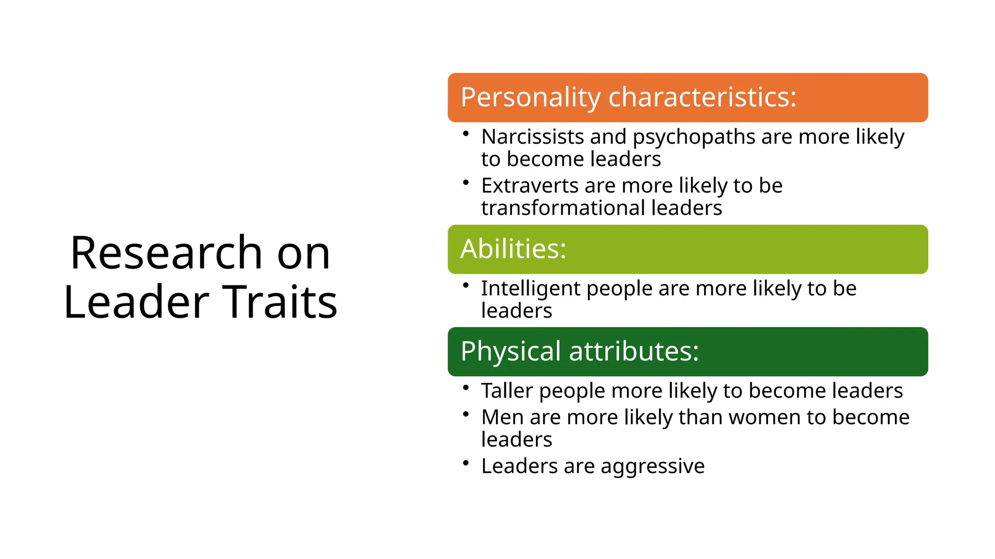 Research on
Leader Traits
Personality characteristics:
• Narcissists and psychopaths are more likely
to become leaders
• Extraverts are more likely to be
transformational leaders
Abilities:
• Intelligent people are more likely to be
leaders
Physical attributes:
• Taller people more likely to become leaders
• Men are more likely than women to become
leaders
• Leaders are aggressive
 