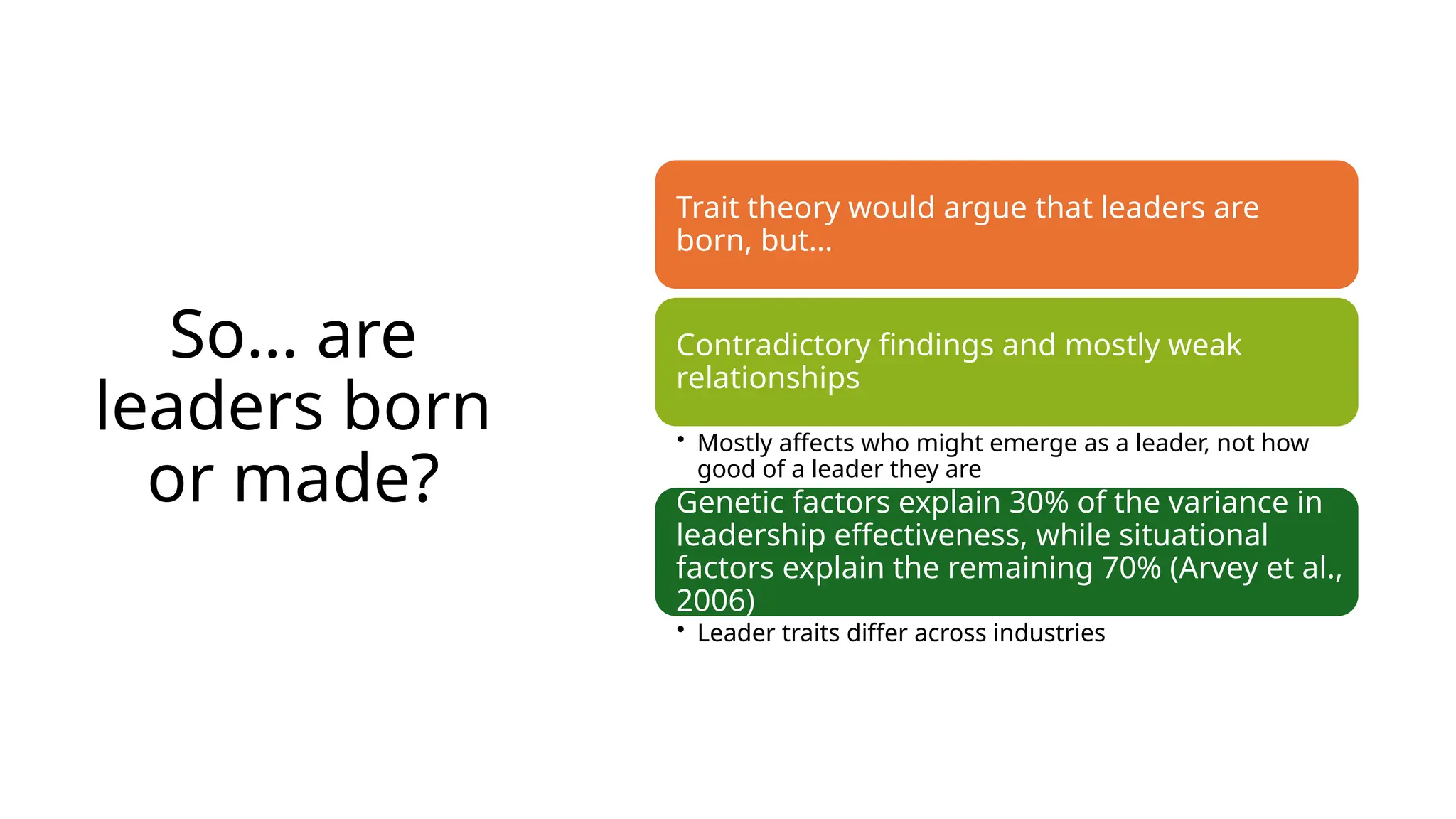 So… are
leaders born
or made?
Trait theory would argue that leaders are
born, but…
Contradictory findings and mostly weak
relationships
• Mostly affects who might emerge as a leader, not how
good of a leader they are
Genetic factors explain 30% of the variance in
leadership effectiveness, while situational
factors explain the remaining 70% (Arvey et al.,
2006)
• Leader traits differ across industries
 