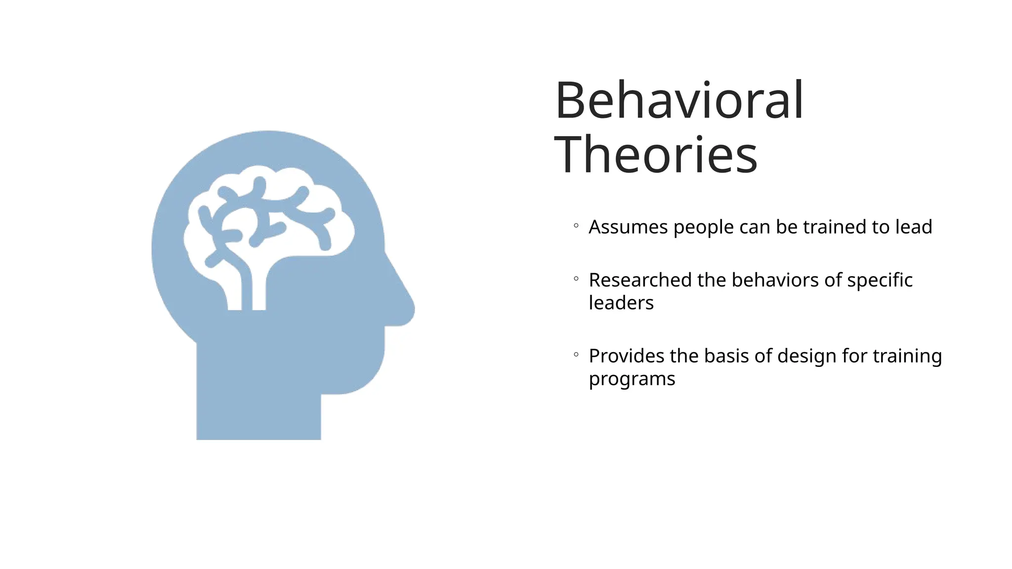 Behavioral
Theories
◦ Assumes people can be trained to lead
◦ Researched the behaviors of specific
leaders
◦ Provides the basis of design for training
programs
 