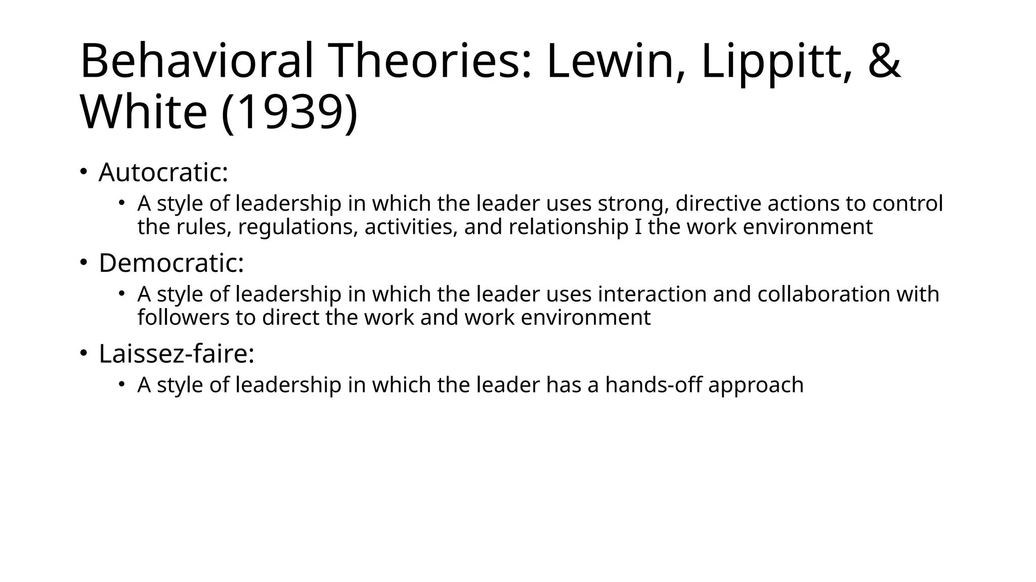 Behavioral Theories: Lewin, Lippitt, &
White (1939)
• Autocratic:
• A style of leadership in which the leader uses strong, directive actions to control
the rules, regulations, activities, and relationship I the work environment
• Democratic:
• A style of leadership in which the leader uses interaction and collaboration with
followers to direct the work and work environment
• Laissez-faire:
• A style of leadership in which the leader has a hands-off approach
 