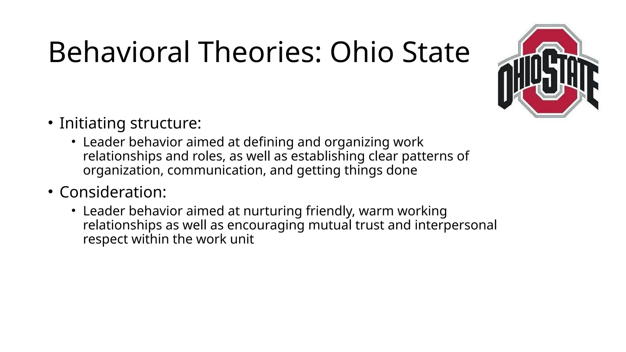Behavioral Theories: Ohio State
• Initiating structure:
• Leader behavior aimed at defining and organizing work
relationships and roles, as well as establishing clear patterns of
organization, communication, and getting things done
• Consideration:
• Leader behavior aimed at nurturing friendly, warm working
relationships as well as encouraging mutual trust and interpersonal
respect within the work unit
 