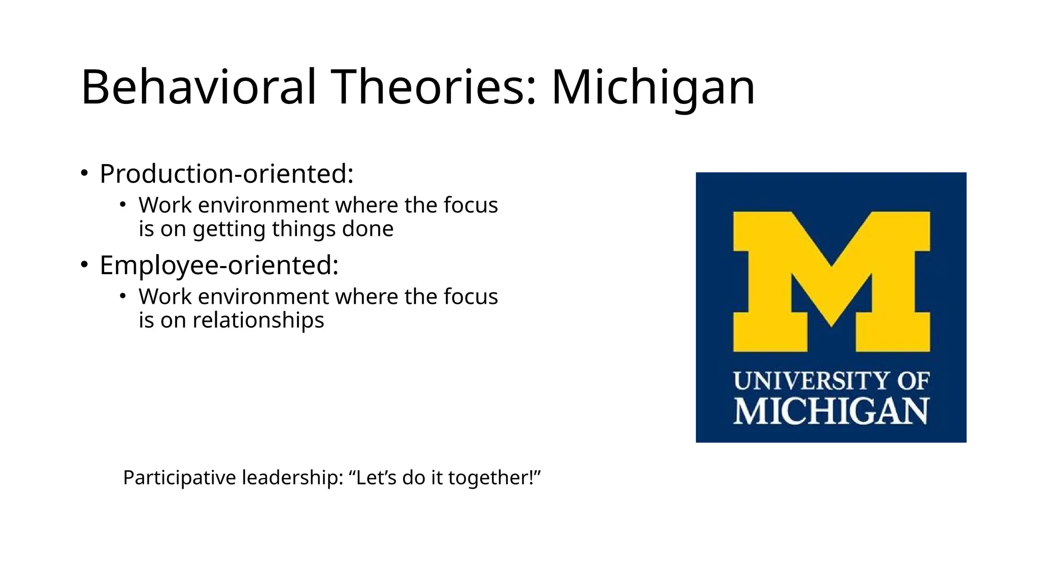 Behavioral Theories: Michigan
• Production-oriented:
• Work environment where the focus
is on getting things done
• Employee-oriented:
• Work environment where the focus
is on relationships
Participative leadership: “Let’s do it together!”
 