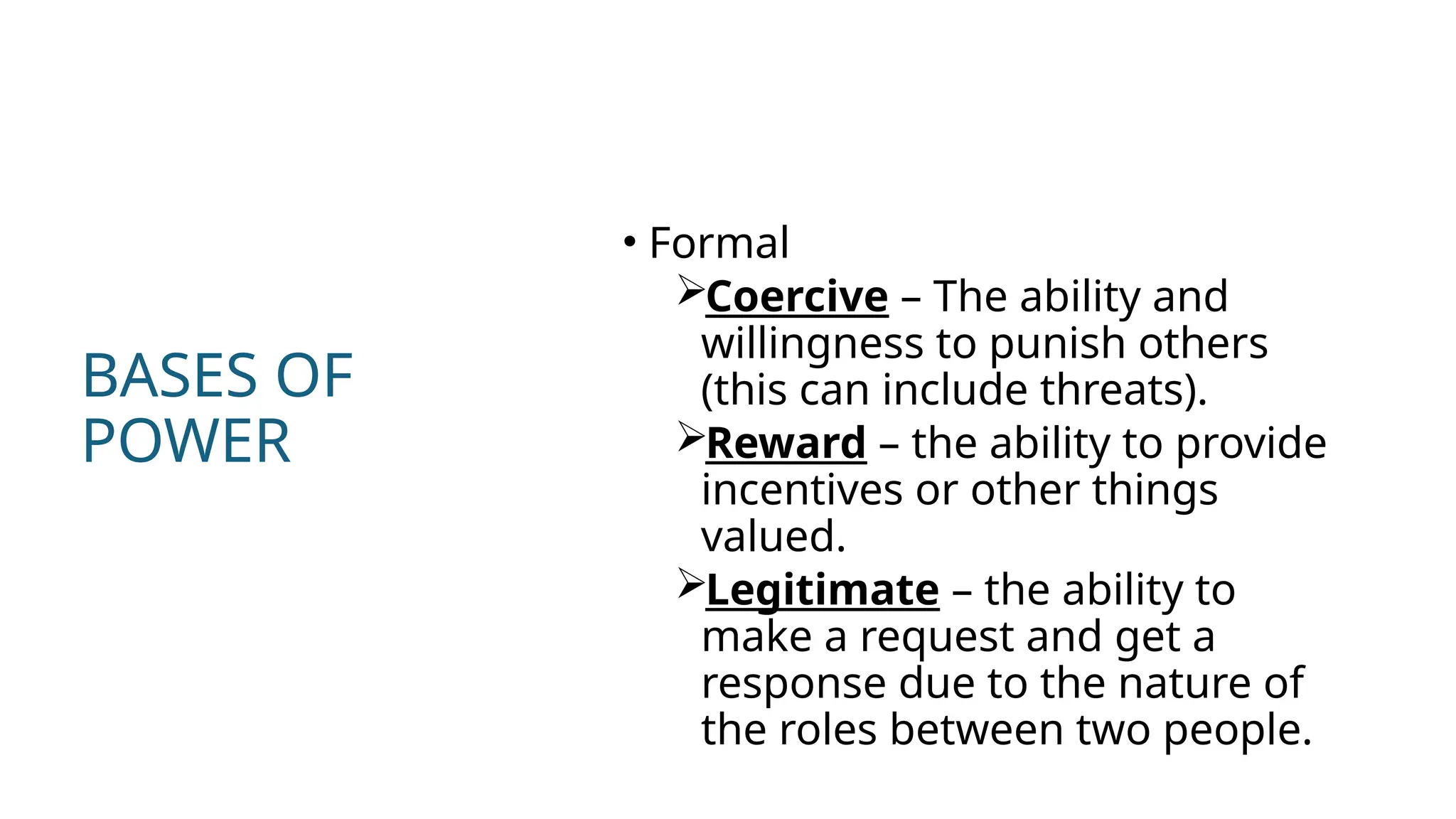 BASES OF
POWER
• Formal
Coercive – The ability and
willingness to punish others
(this can include threats).
Reward – the ability to provide
incentives or other things
valued.
Legitimate – the ability to
make a request and get a
response due to the nature of
the roles between two people.
 