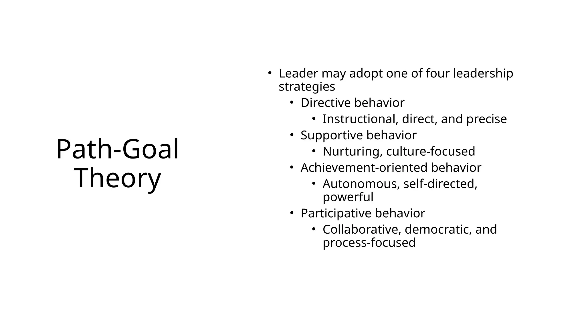 Path-Goal
Theory
• Leader may adopt one of four leadership
strategies
• Directive behavior
• Instructional, direct, and precise
• Supportive behavior
• Nurturing, culture-focused
• Achievement-oriented behavior
• Autonomous, self-directed,
powerful
• Participative behavior
• Collaborative, democratic, and
process-focused
 