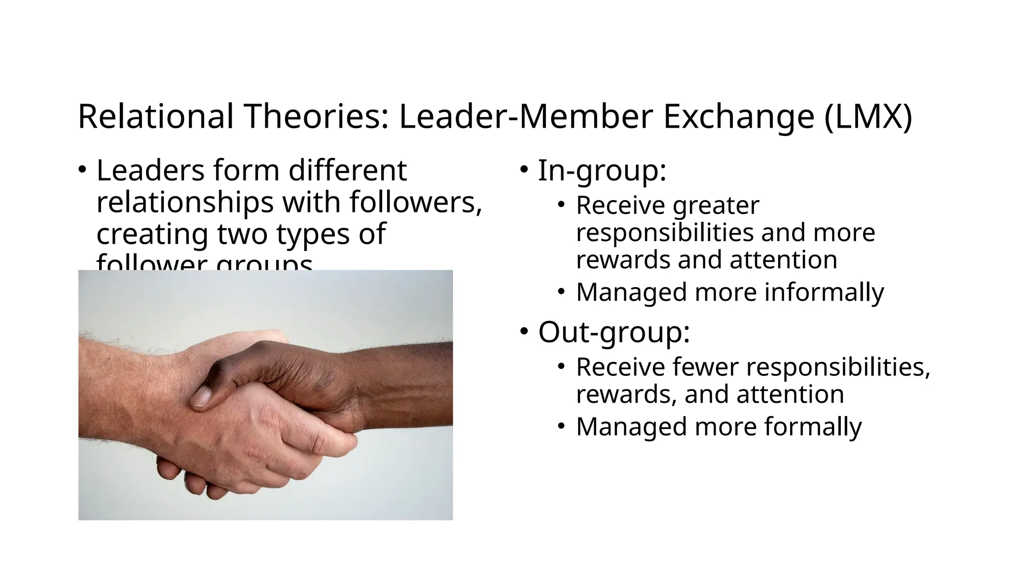 Relational Theories: Leader-Member Exchange (LMX)
• Leaders form different
relationships with followers,
creating two types of
follower groups
• In-group:
• Receive greater
responsibilities and more
rewards and attention
• Managed more informally
• Out-group:
• Receive fewer responsibilities,
rewards, and attention
• Managed more formally
 