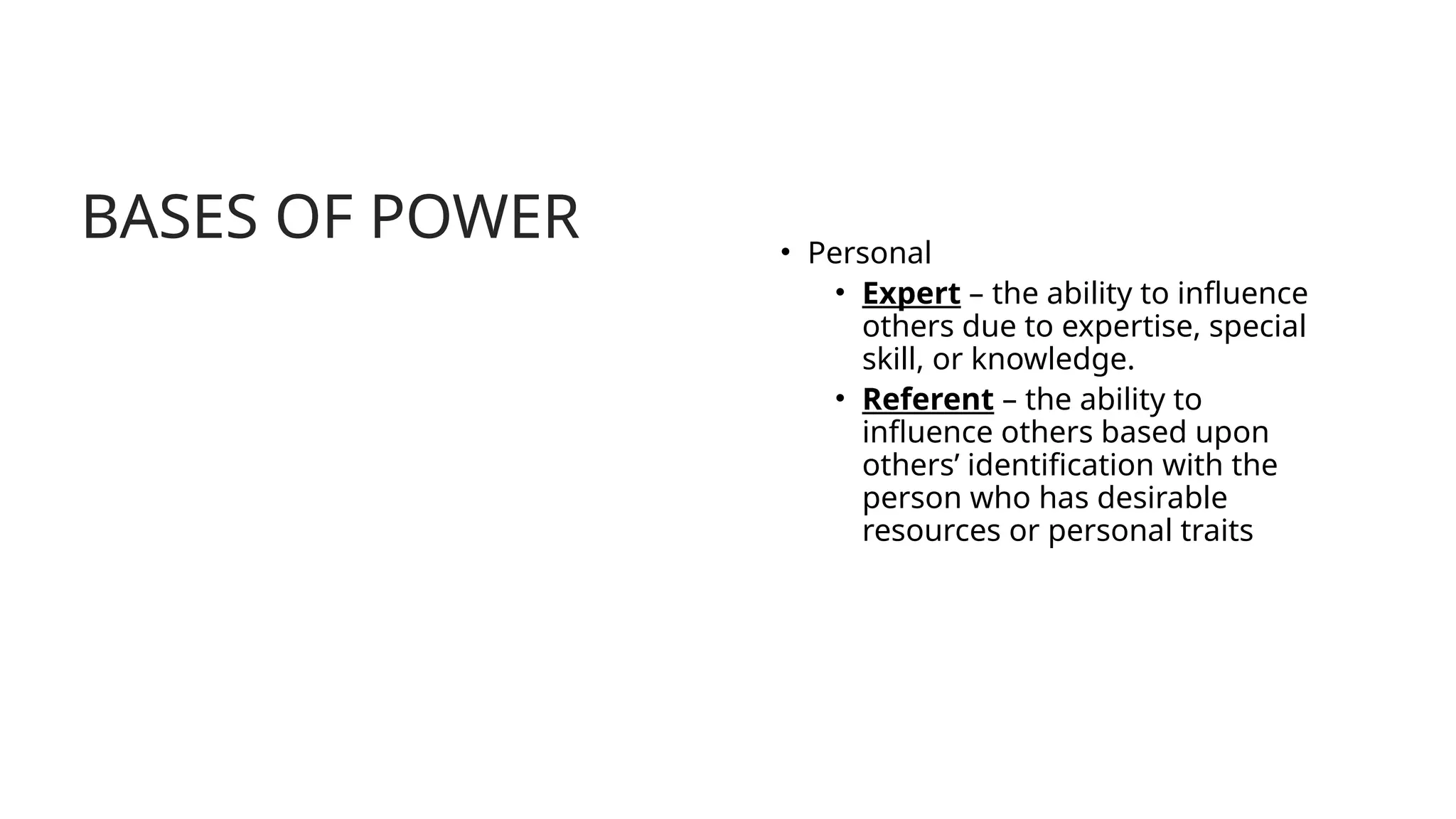BASES OF POWER • Personal
• Expert – the ability to influence
others due to expertise, special
skill, or knowledge.
• Referent – the ability to
influence others based upon
others’ identification with the
person who has desirable
resources or personal traits
 