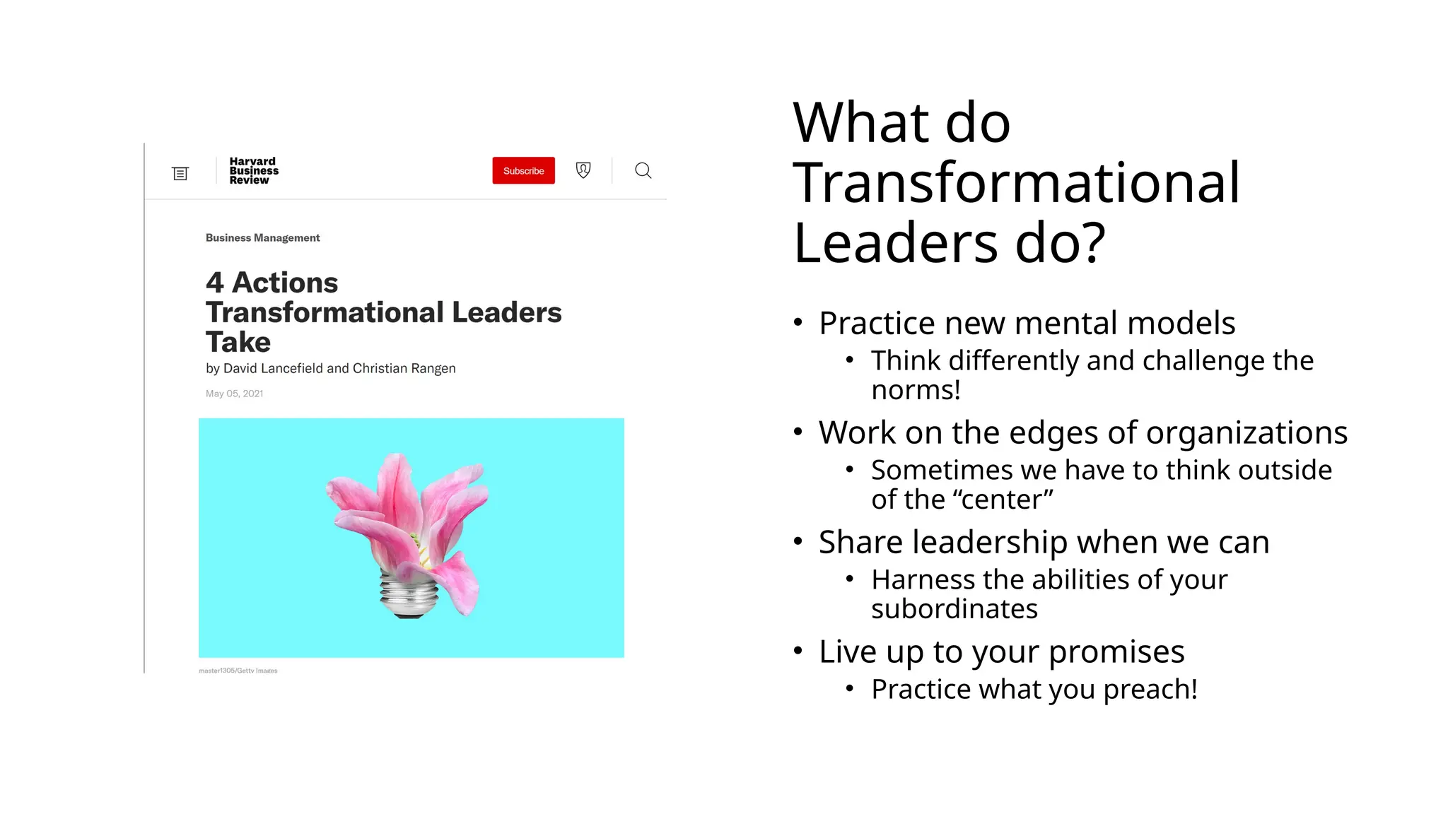 What do
Transformational
Leaders do?
• Practice new mental models
• Think differently and challenge the
norms!
• Work on the edges of organizations
• Sometimes we have to think outside
of the “center”
• Share leadership when we can
• Harness the abilities of your
subordinates
• Live up to your promises
• Practice what you preach!
 