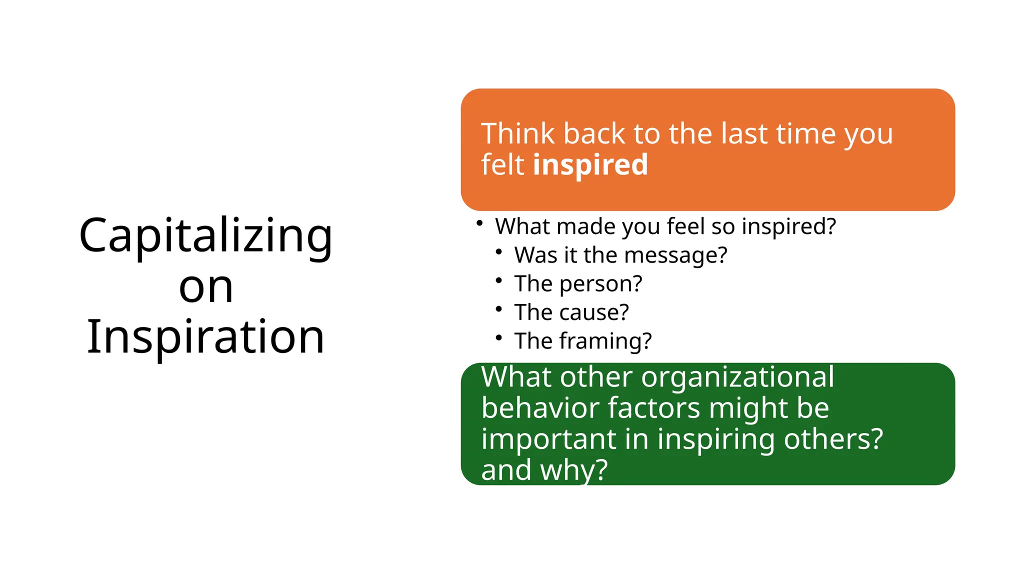 Capitalizing
on
Inspiration
Think back to the last time you
felt inspired
• What made you feel so inspired?
• Was it the message?
• The person?
• The cause?
• The framing?
What other organizational
behavior factors might be
important in inspiring others?
and why?
 