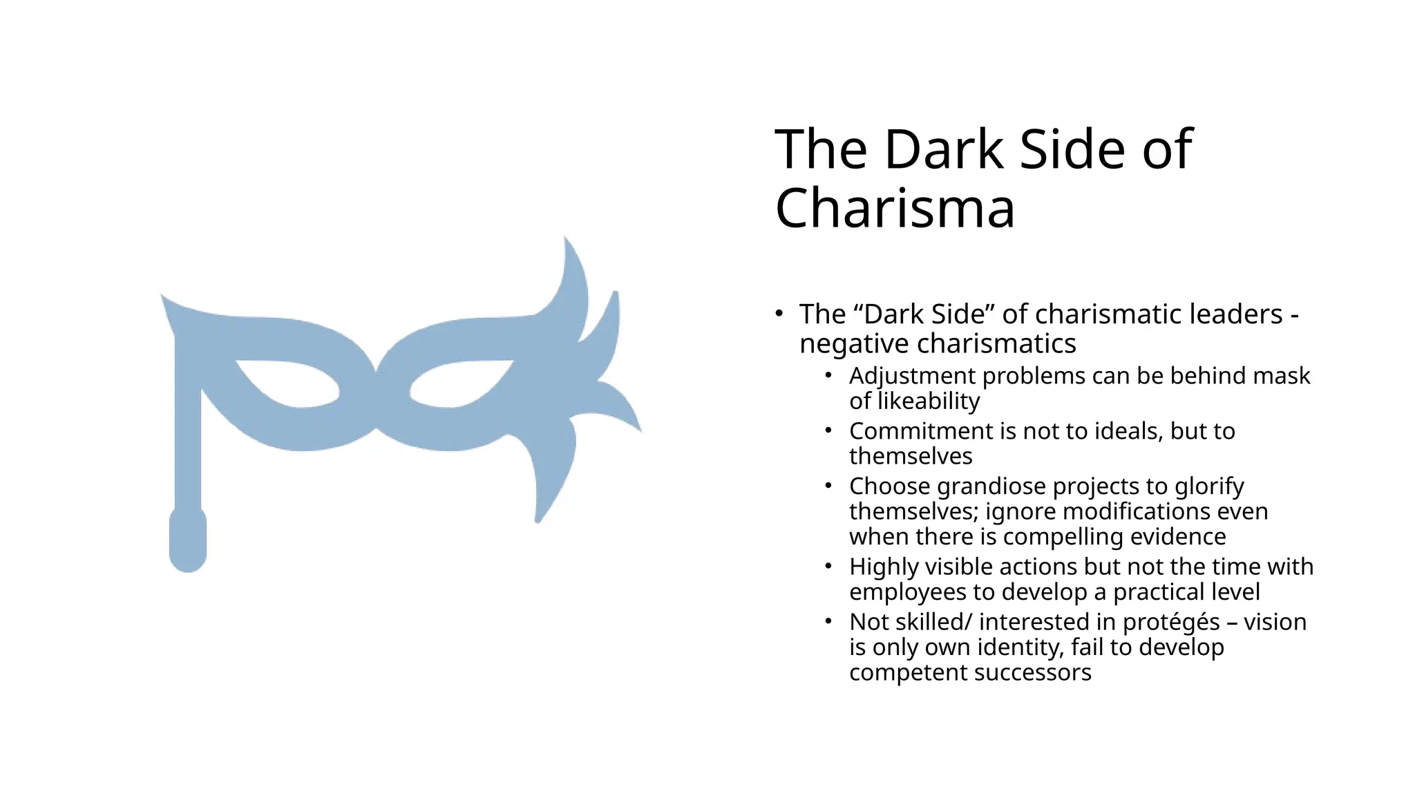 The Dark Side of
Charisma
• The “Dark Side” of charismatic leaders -
negative charismatics
• Adjustment problems can be behind mask
of likeability
• Commitment is not to ideals, but to
themselves
• Choose grandiose projects to glorify
themselves; ignore modifications even
when there is compelling evidence
• Highly visible actions but not the time with
employees to develop a practical level
• Not skilled/ interested in protégés – vision
is only own identity, fail to develop
competent successors
 