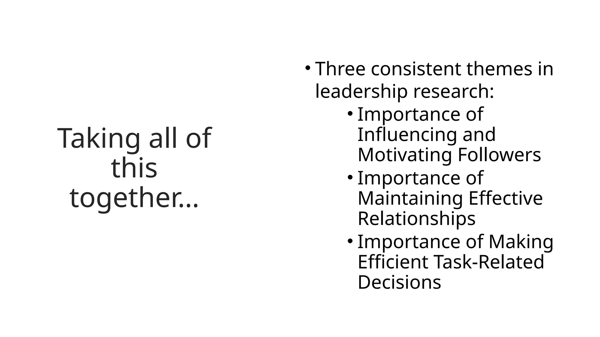 Taking all of
this
together…
• Three consistent themes in
leadership research:
• Importance of
Influencing and
Motivating Followers
• Importance of
Maintaining Effective
Relationships
• Importance of Making
Efficient Task-Related
Decisions
 