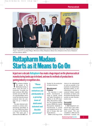 Final MI Feb Main Doc     30/1/12     3:04 pm     Page 7




                                                                                                                       Pharmaceuticals




           Rottapharm Management Category winner for MEETA Maintenance and Asset Management Awards 2011 Paperless Maintenance
           Project - Pictured (l-r) are Noel O’Regan, PMI; Darren O’Shea, Rottapharm; Wesley Horan, Rottapharm; Brian Dunne, Rottapharm
           and John Coleman, MEETA




           Rottapharm Madaus
           Starts as it Means to Go On
           In just over a decade Rottapharm has made a huge impact on the pharmaceutical
           manufacturing landscape in Ireland, and now its methods of production is
           gaining industry recognition also.
                 he company employs                                         ification for the production      choice to be administered

          T      150 people at the
                 Mulhuddart facility, of
           which about 60 work in
                                                    “These
                                                successful
                                                                            of medical devices.

                                                                            Manufactured
                                                                                                              as early as possible in the
                                                                                                              treatment of osteoarthritis.
                                                                                                              Bromelain tablets, an anti-
           production. Currently the          initiatives are               Products                          inflammatory product, a
           plant produces 350 million                                          The operation in west          sustained release capsule
           sachets and over 450 mill-         attributable to               Dublin manufactures a             formulation of Aspirin and
           ion capsules/tablets, which                                      range of capsule, sachet          the laxative Plantago Ovata
           is over four times the amount         a growing                  and tablet formulations in        sachets are also manufac-
           produced when the com-                                           addition to the API Cryst-        tured on site.
           pany set up in Ireland in               team of                  alline Glucosamine Sulph-
           1999.                                                            ate. The company’s leading        Successful
              The plant obtained auth-           dedicated,                 product DONA (the original        Investment
           orisation to produce phar-                                       Glucosamine Sulphate) is            In 2009 Rottapharm ann-
           maceutical specialities of
                                               talented and                 manufactured in sachet            ounced that it was under-
           the Irish Medicines Board               flexible                 and capsule forms for mar-        taking a €7 million invest-
           in January of the following                                      kets in Europe, Asia and          ment project. This was
           year. That same year, it             personnel”                  South America.                    completed in 2010 and the
           obtained the ISO 9002 cert-                                         DONA is the drug of first      investment involved the
                                                                                                           Manufacturing Ireland Feb 2012    7
 