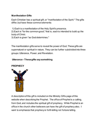 Manifestation Gifts
Each Christian has a spiritual gift, or "manifestation of the Spirit." The gifts
differ,but have these commonelements:
1) Each is a manifestation of the Holy Spirit's presence.
2) Each is "for the commongood," that is, each is intended to build up the
body of Christ.
3) Each is given "as God determines."
The manifestation gifts serve to reveal the power of God.These gifts are
supernatural or spiritual in nature. They can be further subdivided into three
groups:Utterance, Power, and Revelation.
Utterance - Thesegifts say something
PROPHECY
A descriptionof this gift is included on the Ministry Gifts page of this
website when describing the Prophet. The office of Prophetis a calling,
from God,and includes the spiritual gift of prophecy. While Prophet is an
office in the church other believers can have the gift of prophecy also. I
want to emphasize that prophecyis forth telling not fortune telling.
 