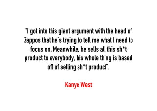 “I got into this giant argument with the head of
Zappos that he’s trying to tell me what I need to
focus on. Meanwhile, he sells all this sh*t
product to everybody, his whole thing is based
off of selling sh*t product”.
Kanye West

 