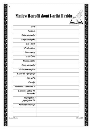 7

Nimlew il-profil skont l-artist li rridu ...
Isem
Kunjom
Data tat-twelid
Sinjal Zodijaku
EtaÏ Illum
Professjoni
Passatemp
Stat ~ivili
NazzjonalitaÏ
Post tat-twelid
Kulur tax-xag]ar
Kulur ta’ l-g]ajnejn
Tul u Pi
Familja
Tammira / Jammira lil
L-ewwel Dehra filPubbliku
Tog][obni /
jog][obni filKummenti o]rajn

Annabel Desira

Marzu 2009

 