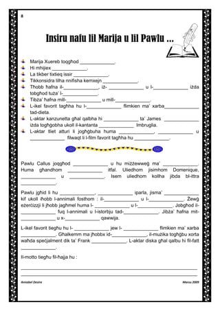 8

Insiru nafu lil Marija u lil Pawlu ...
Marija Xuereb toqg]od _____________.
Hi mhijiex _____________.
La tikber tixtieq issir _____________.
Tikkonsidra lilha nnifisha kemxejn _____________.
T]obb ]afna il-_____________, i- _____________ u l-_____________ ida
tobg]od tua’ l-_____________.
Tiba’ ]afna mill-_____________ u mill-_____________.
L-ikel favorit tag]ha hu l-_____________ flimkien ma’ xarba_____________
tad-dieta.
L-aktar kanzunetta g]al qalbha hi _____________ ta’ James _____________
ida tog][obha ukoll il-kantanta _____________ Imbruglia.
L-aktar tliet atturi li jog][buha huma _____________, _____________ u
_____________ filwaqt li l-film favorit tag]ha hu _____________.

Pawlu Callus joqg]od _____________ u hu miewwe[ ma’ _____________.
Huma g]andhom _____________ itfal. Uliedhom jisimhom Domenique,
_____________ u _____________. Isem uliedhom kollha jibda bl-ittra
_____________.
Pawlu jg]id li hu _____________, _____________ iparla, jisma’ _____________
kif ukoll i]obb l-annimali fosthom : il-_____________ u l-_____________. |ew[
eer`izzji li j]obb jag]mel huma l- _____________ u l-_____________. Jobg]od il_____________ fuq l-annimali u l-istorbju tad-_____________. Jiba’ ]afna mit_____________ u x-_____________ qawwija.
L-ikel favorit tieg]u hu l- _____________ jew l- _____________ flimkien ma’ xarba
_____________. G]alkemm ma j]obbx id-_____________, il-muika tog][bu xorta
wa]da spe`jalment dik ta’ Frank _____________. L-aktar diska g]al qalbu hi fil-fatt
_____________.
Il-motto tieg]u fil-]ajja hu :
__________________________________________________________________
__________________________________________________________________
Annabel Desira

Marzu 2009

 