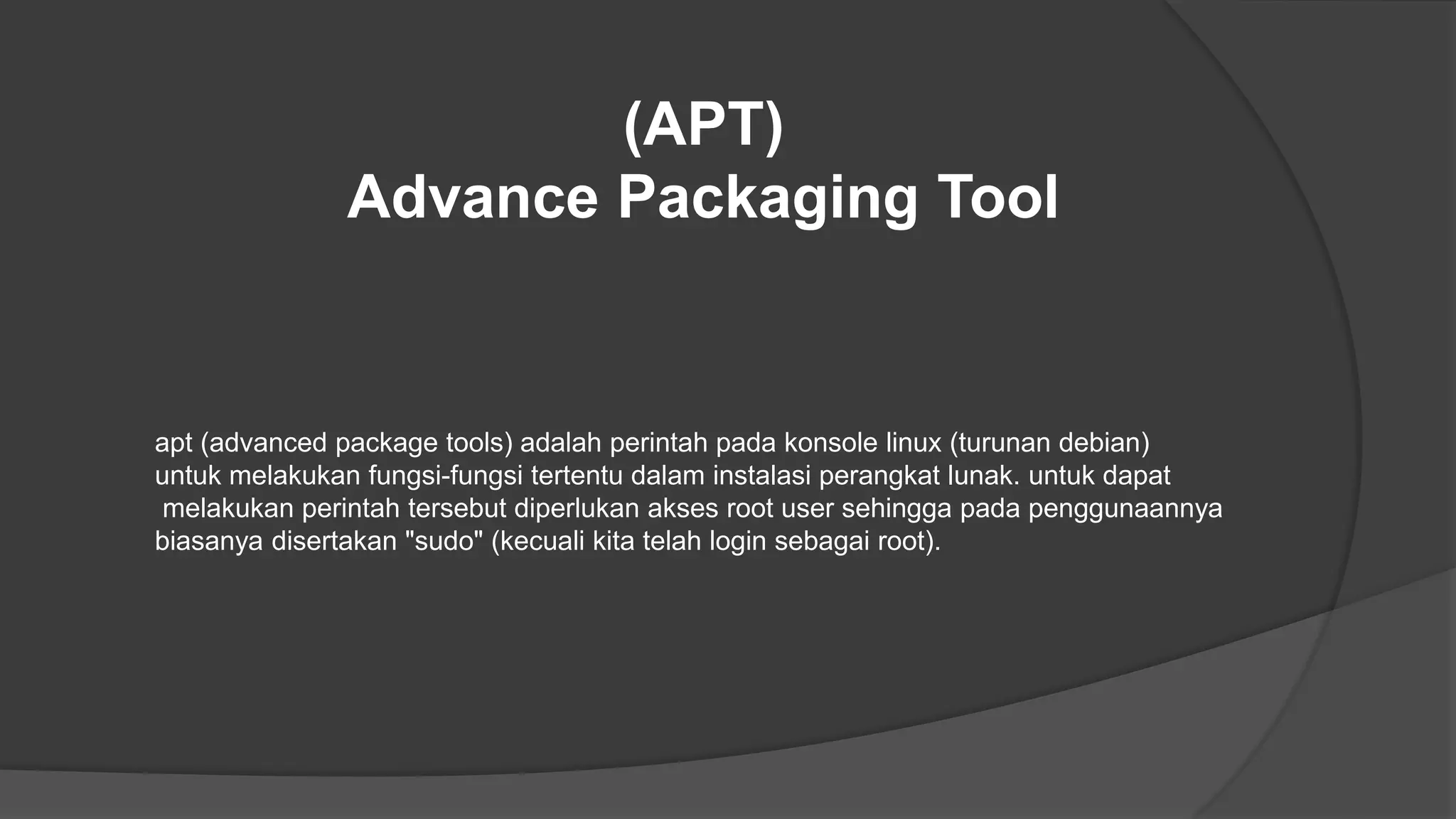 (APT)
Advance Packaging Tool
apt (advanced package tools) adalah perintah pada konsole linux (turunan debian)
untuk melakukan fungsi-fungsi tertentu dalam instalasi perangkat lunak. untuk dapat
melakukan perintah tersebut diperlukan akses root user sehingga pada penggunaannya
biasanya disertakan "sudo" (kecuali kita telah login sebagai root).
 