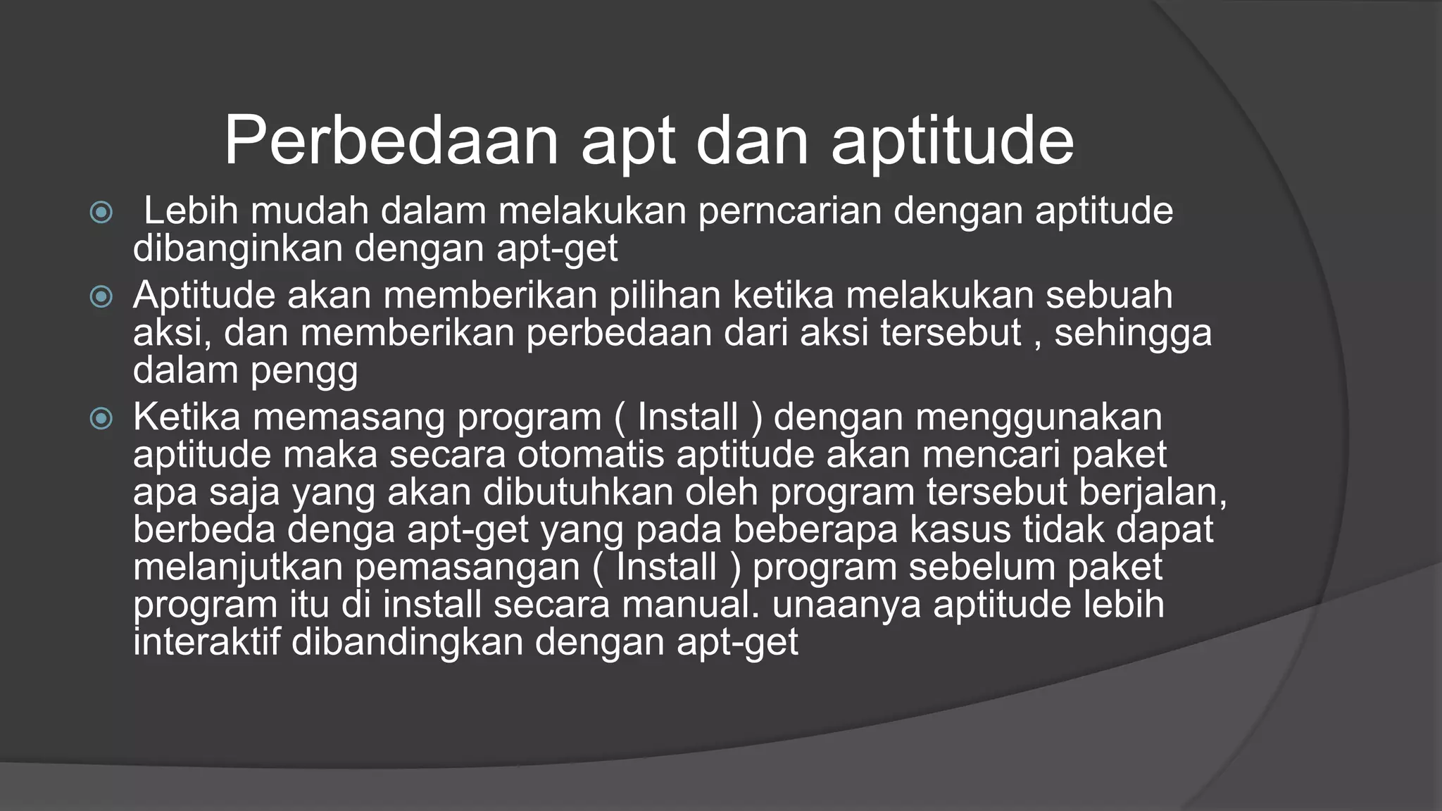 Perbedaan apt dan aptitude
 Lebih mudah dalam melakukan perncarian dengan aptitude
dibanginkan dengan apt-get
 Aptitude akan memberikan pilihan ketika melakukan sebuah
aksi, dan memberikan perbedaan dari aksi tersebut , sehingga
dalam pengg
 Ketika memasang program ( Install ) dengan menggunakan
aptitude maka secara otomatis aptitude akan mencari paket
apa saja yang akan dibutuhkan oleh program tersebut berjalan,
berbeda denga apt-get yang pada beberapa kasus tidak dapat
melanjutkan pemasangan ( Install ) program sebelum paket
program itu di install secara manual. unaanya aptitude lebih
interaktif dibandingkan dengan apt-get
 