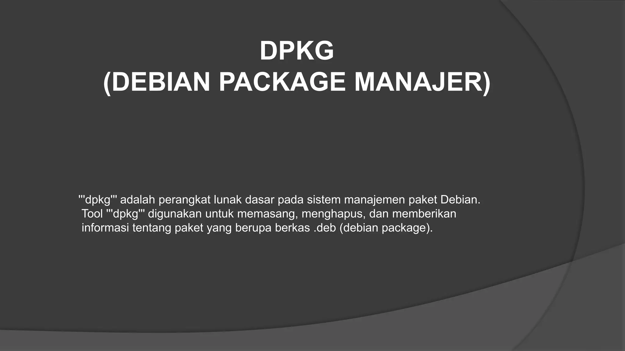 DPKG
(DEBIAN PACKAGE MANAJER)
'''dpkg''' adalah perangkat lunak dasar pada sistem manajemen paket Debian.
Tool '''dpkg''' digunakan untuk memasang, menghapus, dan memberikan
informasi tentang paket yang berupa berkas .deb (debian package).
 