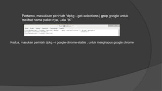 Pertama, masukkan perintah “dpkg --get-selections | grep google untuk
melihat nama paket nya, Lalu “ls”.
Kedua, masukan perintah dpkg –r google-chrome-stable , untuk menghapus google chrome
 