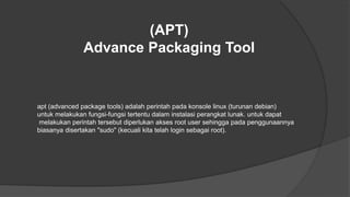 (APT)
Advance Packaging Tool
apt (advanced package tools) adalah perintah pada konsole linux (turunan debian)
untuk melakukan fungsi-fungsi tertentu dalam instalasi perangkat lunak. untuk dapat
melakukan perintah tersebut diperlukan akses root user sehingga pada penggunaannya
biasanya disertakan "sudo" (kecuali kita telah login sebagai root).
 