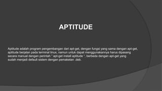 APTITUDE
Aptitude adalah program pengembangan dari apt-get, dengan fungsi yang sama dengan apt-get,
aptitude berjalan pada terminal linux, namun untuk dapat menggunakannya harus dipasang
secara manual dengan perintah ” apt-get install aptitude “, berbeda dengan apt-get yang
sudah menjadi default sistem dengan pemaketan .deb.
 