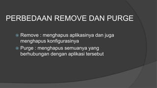 PERBEDAAN REMOVE DAN PURGE
 Remove : menghapus aplikasinya dan juga
menghapus konfigurasinya
 Purge : menghapus semuanya yang
berhubungan dengan aplikasi tersebut
 