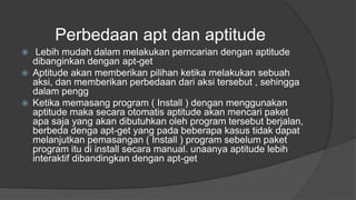 Perbedaan apt dan aptitude
 Lebih mudah dalam melakukan perncarian dengan aptitude
dibanginkan dengan apt-get
 Aptitude akan memberikan pilihan ketika melakukan sebuah
aksi, dan memberikan perbedaan dari aksi tersebut , sehingga
dalam pengg
 Ketika memasang program ( Install ) dengan menggunakan
aptitude maka secara otomatis aptitude akan mencari paket
apa saja yang akan dibutuhkan oleh program tersebut berjalan,
berbeda denga apt-get yang pada beberapa kasus tidak dapat
melanjutkan pemasangan ( Install ) program sebelum paket
program itu di install secara manual. unaanya aptitude lebih
interaktif dibandingkan dengan apt-get
 