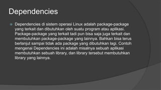 Dependencies
 Dependencies di sistem operasi Linux adalah package-package
yang terkait dan dibutuhkan oleh suatu program atau aplikasi.
Package-package yang terkait tadi pun bisa saja juga terkait dan
membutuhkan package-package yang lainnya. Bahkan bisa terus
berlanjut sampai tidak ada package yang dibutuhkan lagi. Contoh
mengenai Dependencies ini adalah misalnya sebuah aplikasi
membutuhkan sebuah library, dan library tersebut membutuhkan
library yang lainnya.
 