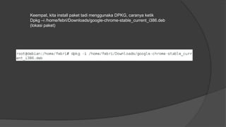 Keempat, kita install paket tadi menggunaka DPKG, caranya ketik
Dpkg –i /home/febri/Downloads/google-chrome-stable_current_i386.deb
(lokasi paket)
 