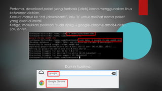 Pertama, download paket yang berbasis (.deb) karna menggunakan linux
keturunan debian.
Kedua, masuk ke “cd /downloads”, lalu "ls" untuk melihat nama paket
yang akan di install.
Ketiga, masukkan perintah “sudo dpkg –i google-chrome-amd64.deb”.
Lalu enter.
Dan ini hasilnya
 