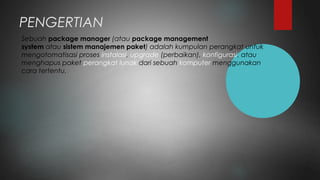 PENGERTIAN
Sebuah package manager (atau package management
system atau sistem manajemen paket) adalah kumpulan perangkat untuk
mengotomatisasi proses instalasi, upgrade (perbaikan), konfigurasi, atau
menghapus paket perangkat lunak dari sebuah komputer menggunakan
cara tertentu. 
 