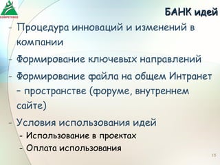 БАНК идей
- Процедура инноваций и изменений в
  компании
- Формирование ключевых направлений
- Формирование файла на общем Интранет
  – пространстве (форуме, внутреннем
  сайте)
- Условия использования идей
  - Использование в проектах
  - Оплата использования
                                      15
 