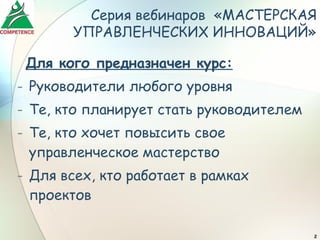 Серия вебинаров «МАСТЕРСКАЯ
        УПРАВЛЕНЧЕСКИХ ИННОВАЦИЙ»

 Для кого предназначен курс:
- Руководители любого уровня
- Те, кто планирует стать руководителем
- Те, кто хочет повысить свое
  управленческое мастерство
- Для всех, кто работает в рамках
  проектов

                                          2
 