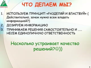 ЧТО ДЕЛАЕМ МЫ?
1.   ИСПОЛЬЗУЕМ ПРИНЦИП «РАЗДЕЛЯЙ И ВЛАСТВУЙ» (
     Действительно, зачем нужно всем владеть
     информацией?)
2.   ДОЗИРУЕМ ИНФОРМАЦИЮ
3.   ПРИНИМАЕМ РЕШЕНИЯ САМОСТОЯТЕЛЬНО И ……
     НЕСЕМ ЕДИНОЛИЧНУЮ ОТВЕТСТВЕННОСТЬ


       Насколько устраивает качество
                решений?))


                                                  8
 